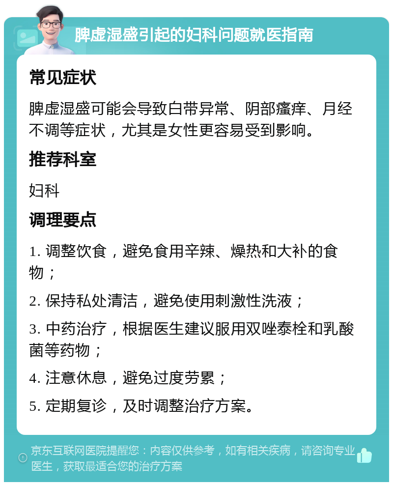 脾虚湿盛引起的妇科问题就医指南 常见症状 脾虚湿盛可能会导致白带异常、阴部瘙痒、月经不调等症状，尤其是女性更容易受到影响。 推荐科室 妇科 调理要点 1. 调整饮食，避免食用辛辣、燥热和大补的食物； 2. 保持私处清洁，避免使用刺激性洗液； 3. 中药治疗，根据医生建议服用双唑泰栓和乳酸菌等药物； 4. 注意休息，避免过度劳累； 5. 定期复诊，及时调整治疗方案。