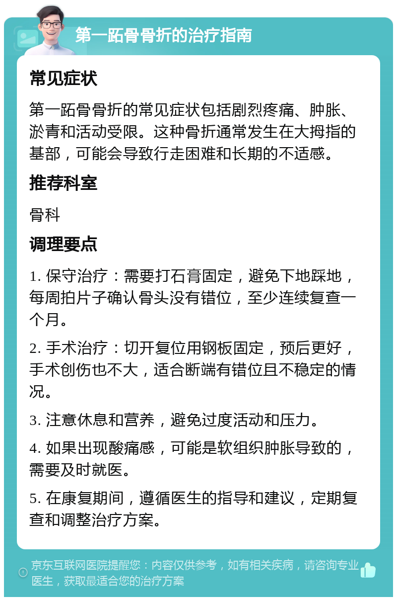 第一跖骨骨折的治疗指南 常见症状 第一跖骨骨折的常见症状包括剧烈疼痛、肿胀、淤青和活动受限。这种骨折通常发生在大拇指的基部，可能会导致行走困难和长期的不适感。 推荐科室 骨科 调理要点 1. 保守治疗：需要打石膏固定，避免下地踩地，每周拍片子确认骨头没有错位，至少连续复查一个月。 2. 手术治疗：切开复位用钢板固定，预后更好，手术创伤也不大，适合断端有错位且不稳定的情况。 3. 注意休息和营养，避免过度活动和压力。 4. 如果出现酸痛感，可能是软组织肿胀导致的，需要及时就医。 5. 在康复期间，遵循医生的指导和建议，定期复查和调整治疗方案。