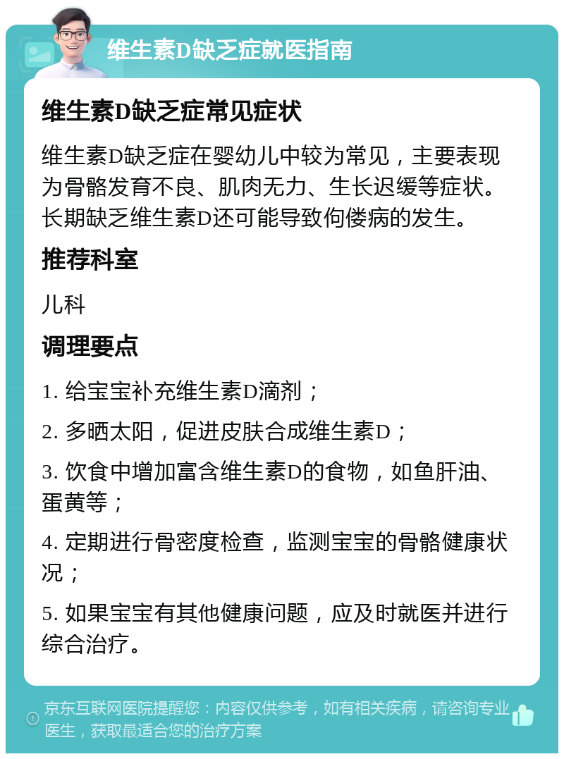 维生素D缺乏症就医指南 维生素D缺乏症常见症状 维生素D缺乏症在婴幼儿中较为常见，主要表现为骨骼发育不良、肌肉无力、生长迟缓等症状。长期缺乏维生素D还可能导致佝偻病的发生。 推荐科室 儿科 调理要点 1. 给宝宝补充维生素D滴剂； 2. 多晒太阳，促进皮肤合成维生素D； 3. 饮食中增加富含维生素D的食物，如鱼肝油、蛋黄等； 4. 定期进行骨密度检查，监测宝宝的骨骼健康状况； 5. 如果宝宝有其他健康问题，应及时就医并进行综合治疗。