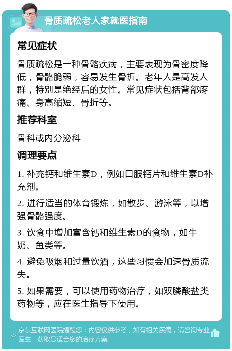 骨质疏松老人家就医指南 常见症状 骨质疏松是一种骨骼疾病，主要表现为骨密度降低，骨骼脆弱，容易发生骨折。老年人是高发人群，特别是绝经后的女性。常见症状包括背部疼痛、身高缩短、骨折等。 推荐科室 骨科或内分泌科 调理要点 1. 补充钙和维生素D，例如口服钙片和维生素D补充剂。 2. 进行适当的体育锻炼，如散步、游泳等，以增强骨骼强度。 3. 饮食中增加富含钙和维生素D的食物，如牛奶、鱼类等。 4. 避免吸烟和过量饮酒，这些习惯会加速骨质流失。 5. 如果需要，可以使用药物治疗，如双膦酸盐类药物等，应在医生指导下使用。