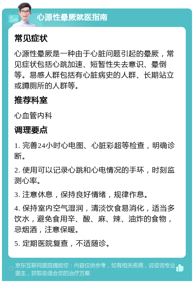 心源性晕厥就医指南 常见症状 心源性晕厥是一种由于心脏问题引起的晕厥，常见症状包括心跳加速、短暂性失去意识、晕倒等。易感人群包括有心脏病史的人群、长期站立或蹲厕所的人群等。 推荐科室 心血管内科 调理要点 1. 完善24小时心电图、心脏彩超等检查，明确诊断。 2. 使用可以记录心跳和心电情况的手环，时刻监测心率。 3. 注意休息，保持良好情绪，规律作息。 4. 保持室内空气湿润，清淡饮食易消化，适当多饮水，避免食用辛、酸、麻、辣、油炸的食物，忌烟酒，注意保暖。 5. 定期医院复查，不适随诊。