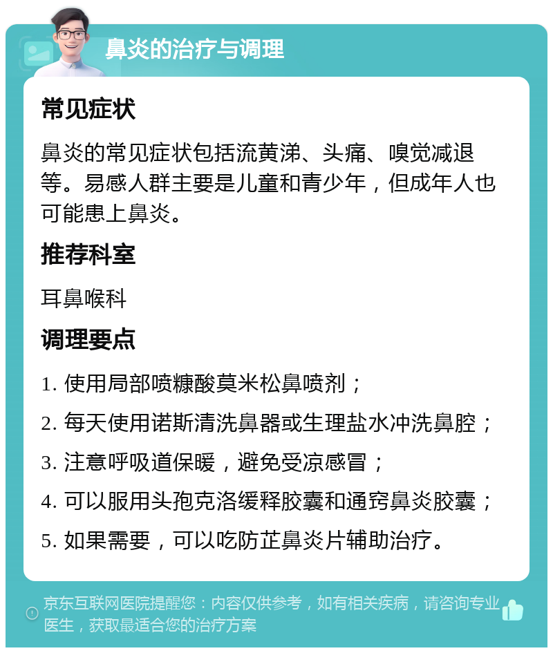 鼻炎的治疗与调理 常见症状 鼻炎的常见症状包括流黄涕、头痛、嗅觉减退等。易感人群主要是儿童和青少年，但成年人也可能患上鼻炎。 推荐科室 耳鼻喉科 调理要点 1. 使用局部喷糠酸莫米松鼻喷剂； 2. 每天使用诺斯清洗鼻器或生理盐水冲洗鼻腔； 3. 注意呼吸道保暖，避免受凉感冒； 4. 可以服用头孢克洛缓释胶囊和通窍鼻炎胶囊； 5. 如果需要，可以吃防芷鼻炎片辅助治疗。