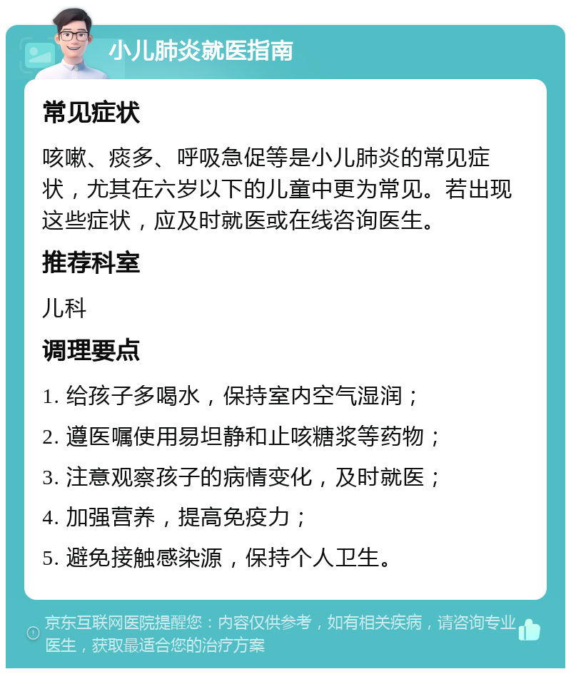 小儿肺炎就医指南 常见症状 咳嗽、痰多、呼吸急促等是小儿肺炎的常见症状，尤其在六岁以下的儿童中更为常见。若出现这些症状，应及时就医或在线咨询医生。 推荐科室 儿科 调理要点 1. 给孩子多喝水，保持室内空气湿润； 2. 遵医嘱使用易坦静和止咳糖浆等药物； 3. 注意观察孩子的病情变化，及时就医； 4. 加强营养，提高免疫力； 5. 避免接触感染源，保持个人卫生。