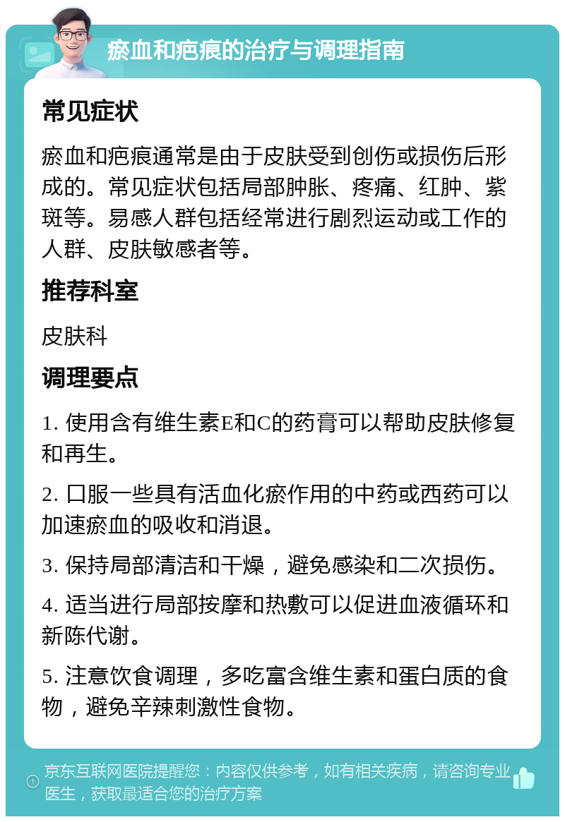 瘀血和疤痕的治疗与调理指南 常见症状 瘀血和疤痕通常是由于皮肤受到创伤或损伤后形成的。常见症状包括局部肿胀、疼痛、红肿、紫斑等。易感人群包括经常进行剧烈运动或工作的人群、皮肤敏感者等。 推荐科室 皮肤科 调理要点 1. 使用含有维生素E和C的药膏可以帮助皮肤修复和再生。 2. 口服一些具有活血化瘀作用的中药或西药可以加速瘀血的吸收和消退。 3. 保持局部清洁和干燥，避免感染和二次损伤。 4. 适当进行局部按摩和热敷可以促进血液循环和新陈代谢。 5. 注意饮食调理，多吃富含维生素和蛋白质的食物，避免辛辣刺激性食物。