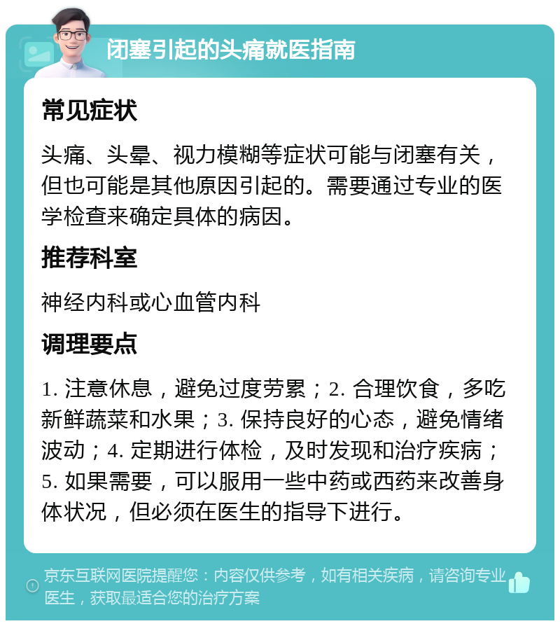 闭塞引起的头痛就医指南 常见症状 头痛、头晕、视力模糊等症状可能与闭塞有关，但也可能是其他原因引起的。需要通过专业的医学检查来确定具体的病因。 推荐科室 神经内科或心血管内科 调理要点 1. 注意休息，避免过度劳累；2. 合理饮食，多吃新鲜蔬菜和水果；3. 保持良好的心态，避免情绪波动；4. 定期进行体检，及时发现和治疗疾病；5. 如果需要，可以服用一些中药或西药来改善身体状况，但必须在医生的指导下进行。