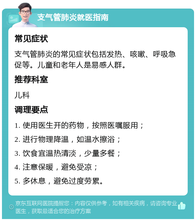 支气管肺炎就医指南 常见症状 支气管肺炎的常见症状包括发热、咳嗽、呼吸急促等。儿童和老年人是易感人群。 推荐科室 儿科 调理要点 1. 使用医生开的药物，按照医嘱服用； 2. 进行物理降温，如温水擦浴； 3. 饮食宜温热清淡，少量多餐； 4. 注意保暖，避免受凉； 5. 多休息，避免过度劳累。