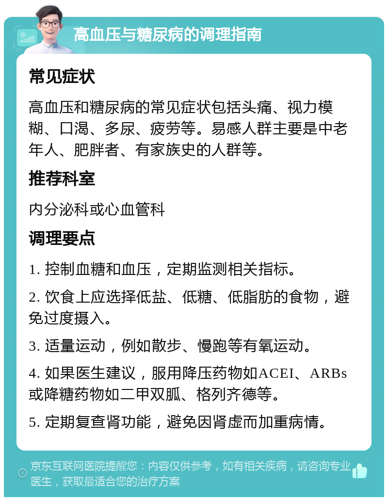 高血压与糖尿病的调理指南 常见症状 高血压和糖尿病的常见症状包括头痛、视力模糊、口渴、多尿、疲劳等。易感人群主要是中老年人、肥胖者、有家族史的人群等。 推荐科室 内分泌科或心血管科 调理要点 1. 控制血糖和血压，定期监测相关指标。 2. 饮食上应选择低盐、低糖、低脂肪的食物，避免过度摄入。 3. 适量运动，例如散步、慢跑等有氧运动。 4. 如果医生建议，服用降压药物如ACEI、ARBs或降糖药物如二甲双胍、格列齐德等。 5. 定期复查肾功能，避免因肾虚而加重病情。