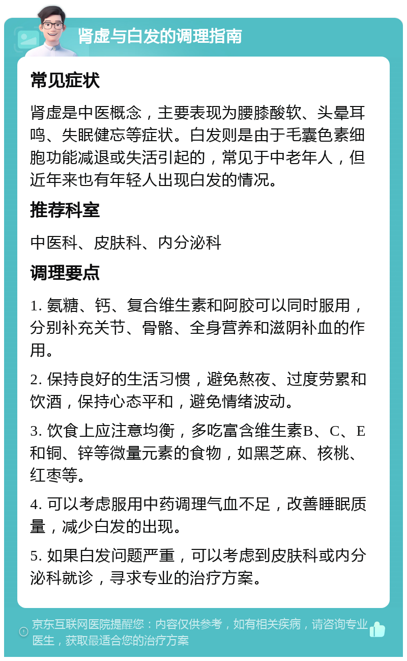 肾虚与白发的调理指南 常见症状 肾虚是中医概念，主要表现为腰膝酸软、头晕耳鸣、失眠健忘等症状。白发则是由于毛囊色素细胞功能减退或失活引起的，常见于中老年人，但近年来也有年轻人出现白发的情况。 推荐科室 中医科、皮肤科、内分泌科 调理要点 1. 氨糖、钙、复合维生素和阿胶可以同时服用，分别补充关节、骨骼、全身营养和滋阴补血的作用。 2. 保持良好的生活习惯，避免熬夜、过度劳累和饮酒，保持心态平和，避免情绪波动。 3. 饮食上应注意均衡，多吃富含维生素B、C、E和铜、锌等微量元素的食物，如黑芝麻、核桃、红枣等。 4. 可以考虑服用中药调理气血不足，改善睡眠质量，减少白发的出现。 5. 如果白发问题严重，可以考虑到皮肤科或内分泌科就诊，寻求专业的治疗方案。