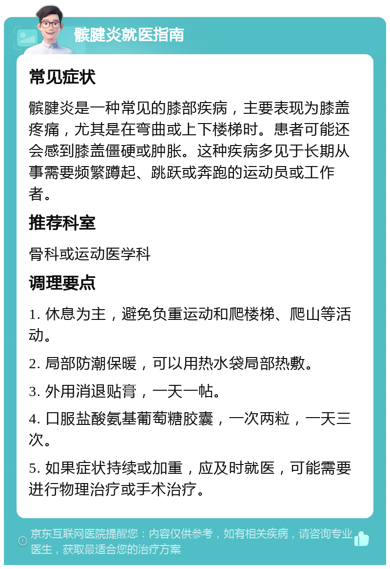 髌腱炎就医指南 常见症状 髌腱炎是一种常见的膝部疾病，主要表现为膝盖疼痛，尤其是在弯曲或上下楼梯时。患者可能还会感到膝盖僵硬或肿胀。这种疾病多见于长期从事需要频繁蹲起、跳跃或奔跑的运动员或工作者。 推荐科室 骨科或运动医学科 调理要点 1. 休息为主，避免负重运动和爬楼梯、爬山等活动。 2. 局部防潮保暖，可以用热水袋局部热敷。 3. 外用消退贴膏，一天一帖。 4. 口服盐酸氨基葡萄糖胶囊，一次两粒，一天三次。 5. 如果症状持续或加重，应及时就医，可能需要进行物理治疗或手术治疗。