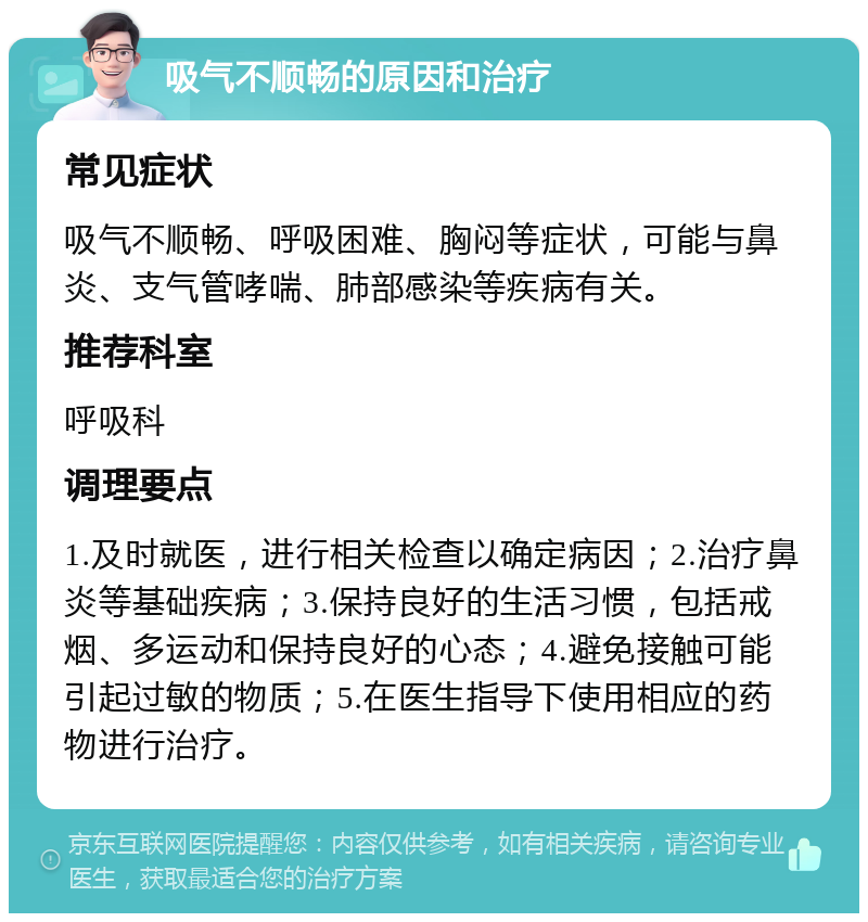 吸气不顺畅的原因和治疗 常见症状 吸气不顺畅、呼吸困难、胸闷等症状，可能与鼻炎、支气管哮喘、肺部感染等疾病有关。 推荐科室 呼吸科 调理要点 1.及时就医，进行相关检查以确定病因；2.治疗鼻炎等基础疾病；3.保持良好的生活习惯，包括戒烟、多运动和保持良好的心态；4.避免接触可能引起过敏的物质；5.在医生指导下使用相应的药物进行治疗。