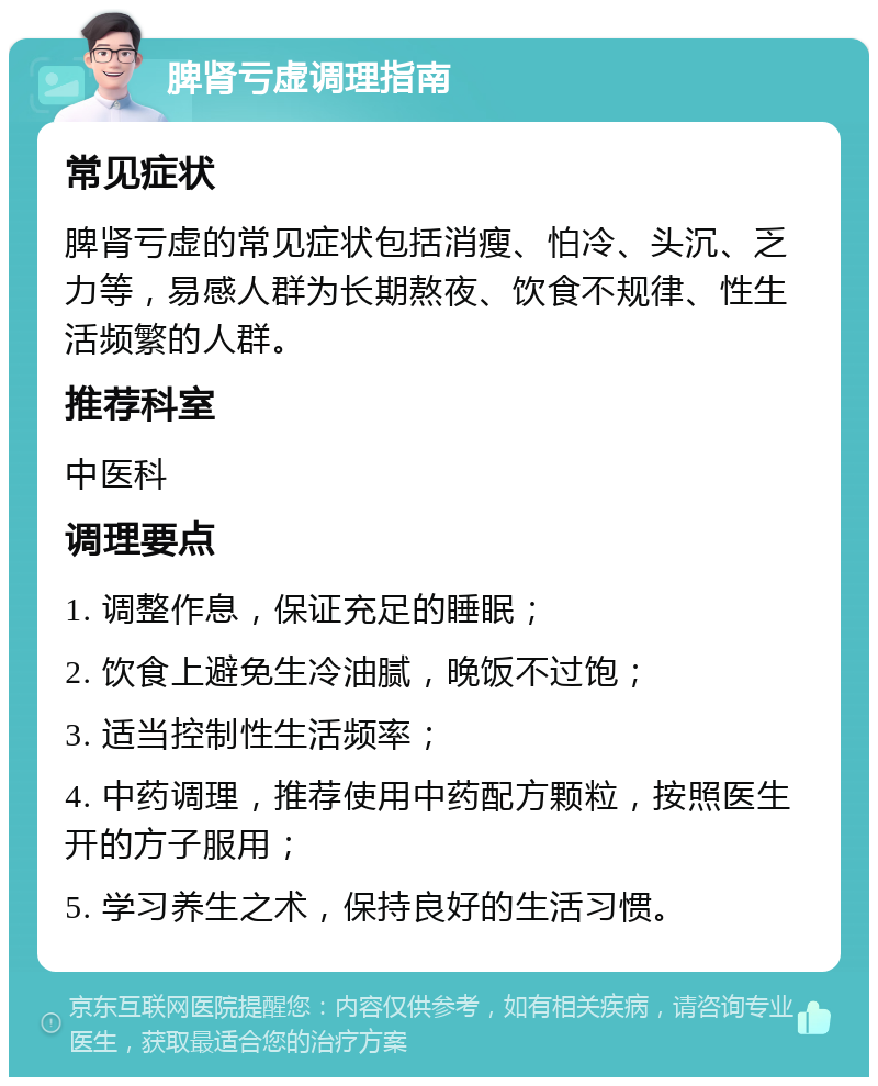 脾肾亏虚调理指南 常见症状 脾肾亏虚的常见症状包括消瘦、怕冷、头沉、乏力等，易感人群为长期熬夜、饮食不规律、性生活频繁的人群。 推荐科室 中医科 调理要点 1. 调整作息，保证充足的睡眠； 2. 饮食上避免生冷油腻，晚饭不过饱； 3. 适当控制性生活频率； 4. 中药调理，推荐使用中药配方颗粒，按照医生开的方子服用； 5. 学习养生之术，保持良好的生活习惯。