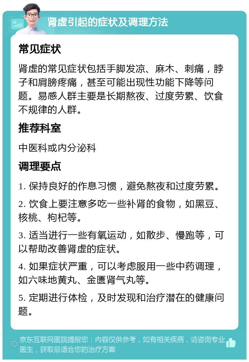 肾虚引起的症状及调理方法 常见症状 肾虚的常见症状包括手脚发凉、麻木、刺痛，脖子和肩膀疼痛，甚至可能出现性功能下降等问题。易感人群主要是长期熬夜、过度劳累、饮食不规律的人群。 推荐科室 中医科或内分泌科 调理要点 1. 保持良好的作息习惯，避免熬夜和过度劳累。 2. 饮食上要注意多吃一些补肾的食物，如黑豆、核桃、枸杞等。 3. 适当进行一些有氧运动，如散步、慢跑等，可以帮助改善肾虚的症状。 4. 如果症状严重，可以考虑服用一些中药调理，如六味地黄丸、金匮肾气丸等。 5. 定期进行体检，及时发现和治疗潜在的健康问题。