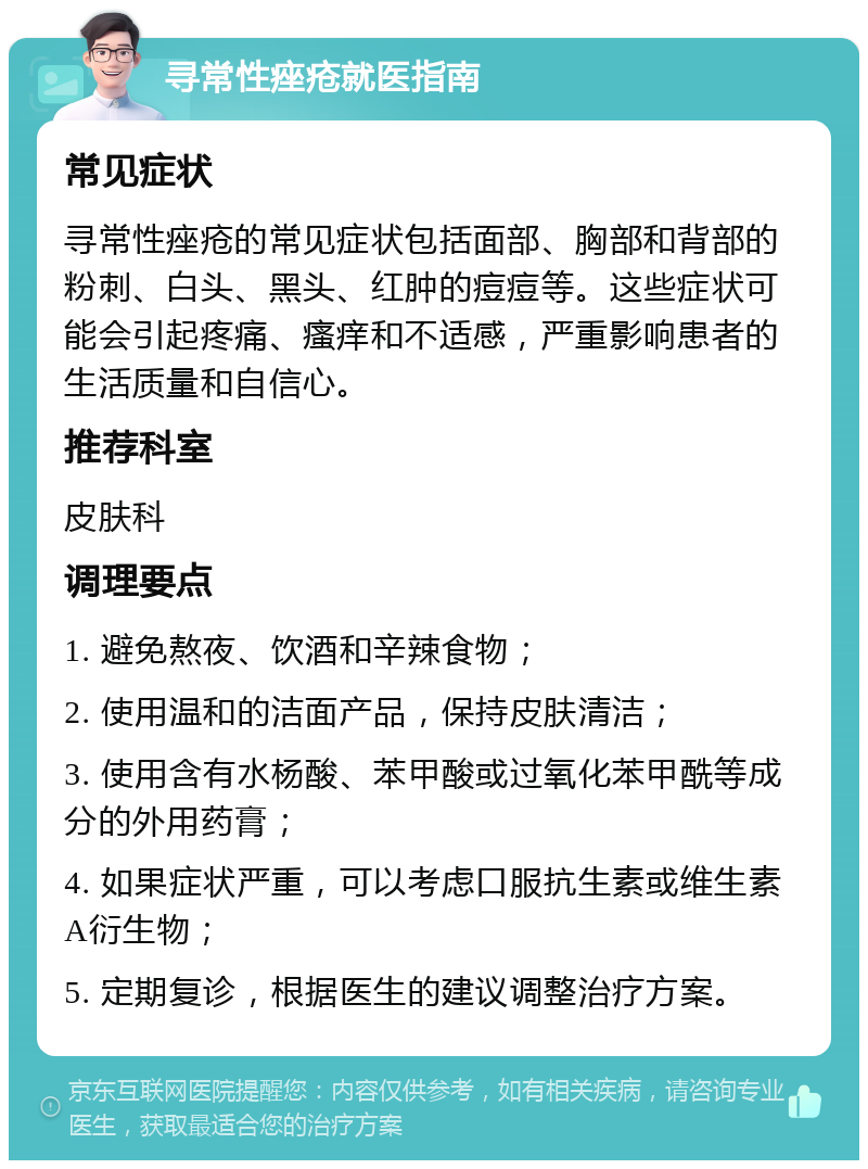 寻常性痤疮就医指南 常见症状 寻常性痤疮的常见症状包括面部、胸部和背部的粉刺、白头、黑头、红肿的痘痘等。这些症状可能会引起疼痛、瘙痒和不适感，严重影响患者的生活质量和自信心。 推荐科室 皮肤科 调理要点 1. 避免熬夜、饮酒和辛辣食物； 2. 使用温和的洁面产品，保持皮肤清洁； 3. 使用含有水杨酸、苯甲酸或过氧化苯甲酰等成分的外用药膏； 4. 如果症状严重，可以考虑口服抗生素或维生素A衍生物； 5. 定期复诊，根据医生的建议调整治疗方案。