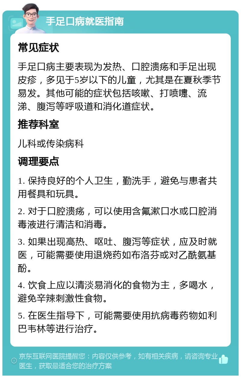 手足口病就医指南 常见症状 手足口病主要表现为发热、口腔溃疡和手足出现皮疹，多见于5岁以下的儿童，尤其是在夏秋季节易发。其他可能的症状包括咳嗽、打喷嚏、流涕、腹泻等呼吸道和消化道症状。 推荐科室 儿科或传染病科 调理要点 1. 保持良好的个人卫生，勤洗手，避免与患者共用餐具和玩具。 2. 对于口腔溃疡，可以使用含氟漱口水或口腔消毒液进行清洁和消毒。 3. 如果出现高热、呕吐、腹泻等症状，应及时就医，可能需要使用退烧药如布洛芬或对乙酰氨基酚。 4. 饮食上应以清淡易消化的食物为主，多喝水，避免辛辣刺激性食物。 5. 在医生指导下，可能需要使用抗病毒药物如利巴韦林等进行治疗。