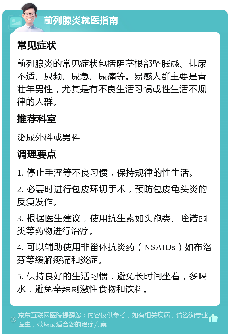 前列腺炎就医指南 常见症状 前列腺炎的常见症状包括阴茎根部坠胀感、排尿不适、尿频、尿急、尿痛等。易感人群主要是青壮年男性，尤其是有不良生活习惯或性生活不规律的人群。 推荐科室 泌尿外科或男科 调理要点 1. 停止手淫等不良习惯，保持规律的性生活。 2. 必要时进行包皮环切手术，预防包皮龟头炎的反复发作。 3. 根据医生建议，使用抗生素如头孢类、喹诺酮类等药物进行治疗。 4. 可以辅助使用非甾体抗炎药（NSAIDs）如布洛芬等缓解疼痛和炎症。 5. 保持良好的生活习惯，避免长时间坐着，多喝水，避免辛辣刺激性食物和饮料。