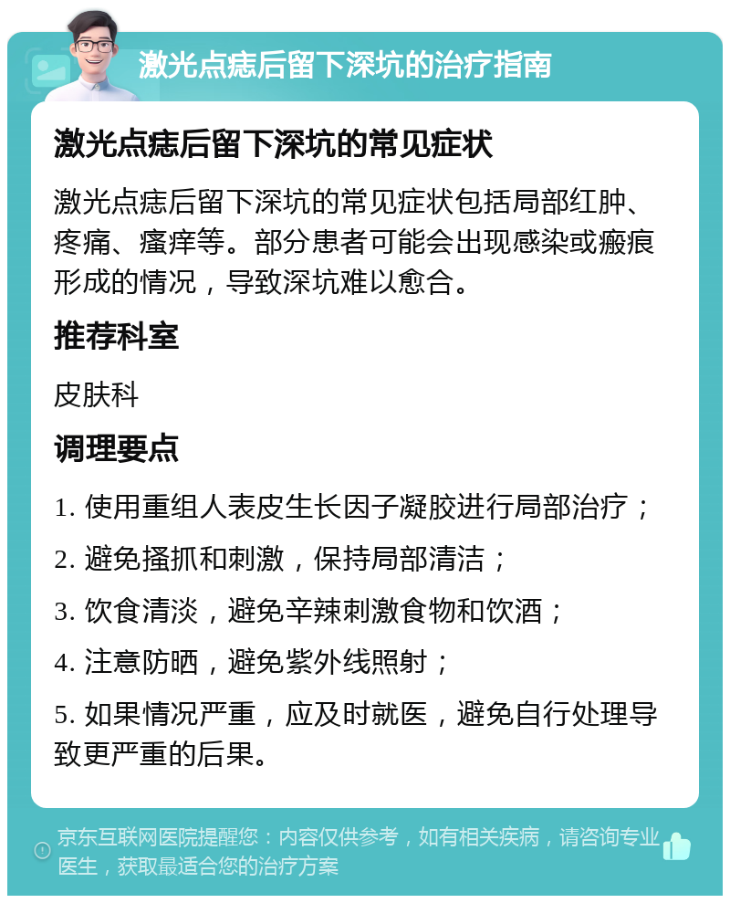 激光点痣后留下深坑的治疗指南 激光点痣后留下深坑的常见症状 激光点痣后留下深坑的常见症状包括局部红肿、疼痛、瘙痒等。部分患者可能会出现感染或瘢痕形成的情况，导致深坑难以愈合。 推荐科室 皮肤科 调理要点 1. 使用重组人表皮生长因子凝胶进行局部治疗； 2. 避免搔抓和刺激，保持局部清洁； 3. 饮食清淡，避免辛辣刺激食物和饮酒； 4. 注意防晒，避免紫外线照射； 5. 如果情况严重，应及时就医，避免自行处理导致更严重的后果。