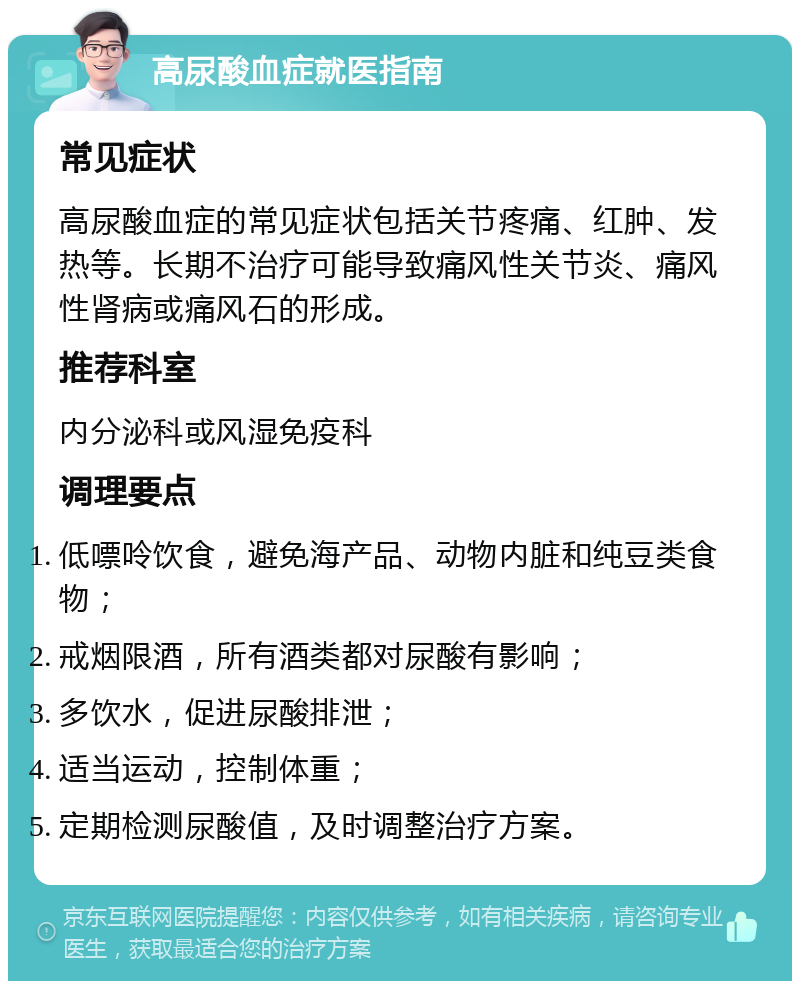 高尿酸血症就医指南 常见症状 高尿酸血症的常见症状包括关节疼痛、红肿、发热等。长期不治疗可能导致痛风性关节炎、痛风性肾病或痛风石的形成。 推荐科室 内分泌科或风湿免疫科 调理要点 低嘌呤饮食，避免海产品、动物内脏和纯豆类食物； 戒烟限酒，所有酒类都对尿酸有影响； 多饮水，促进尿酸排泄； 适当运动，控制体重； 定期检测尿酸值，及时调整治疗方案。