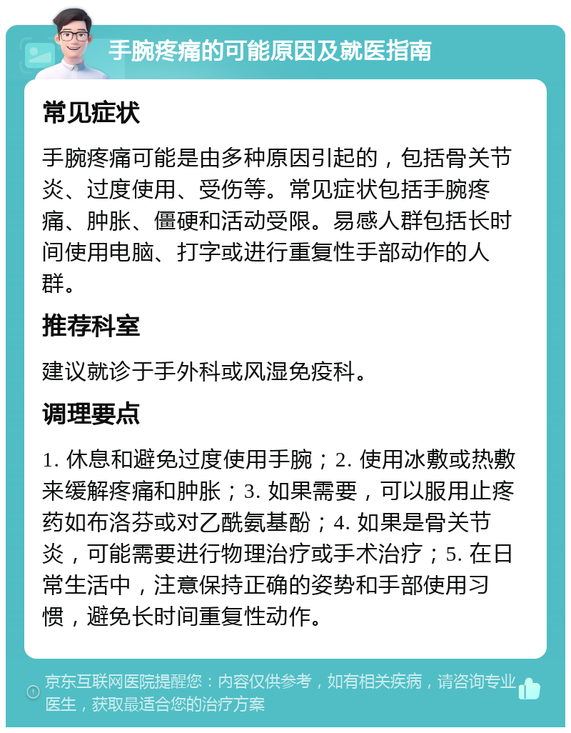 手腕疼痛的可能原因及就医指南 常见症状 手腕疼痛可能是由多种原因引起的，包括骨关节炎、过度使用、受伤等。常见症状包括手腕疼痛、肿胀、僵硬和活动受限。易感人群包括长时间使用电脑、打字或进行重复性手部动作的人群。 推荐科室 建议就诊于手外科或风湿免疫科。 调理要点 1. 休息和避免过度使用手腕；2. 使用冰敷或热敷来缓解疼痛和肿胀；3. 如果需要，可以服用止疼药如布洛芬或对乙酰氨基酚；4. 如果是骨关节炎，可能需要进行物理治疗或手术治疗；5. 在日常生活中，注意保持正确的姿势和手部使用习惯，避免长时间重复性动作。