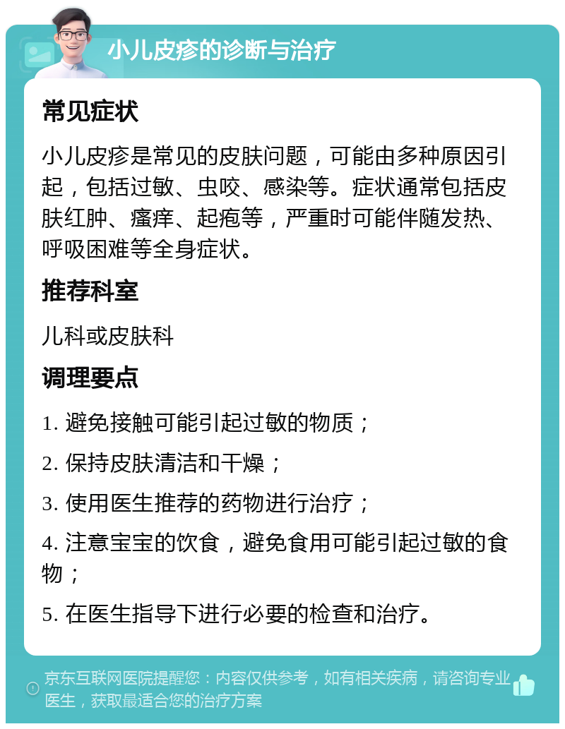 小儿皮疹的诊断与治疗 常见症状 小儿皮疹是常见的皮肤问题，可能由多种原因引起，包括过敏、虫咬、感染等。症状通常包括皮肤红肿、瘙痒、起疱等，严重时可能伴随发热、呼吸困难等全身症状。 推荐科室 儿科或皮肤科 调理要点 1. 避免接触可能引起过敏的物质； 2. 保持皮肤清洁和干燥； 3. 使用医生推荐的药物进行治疗； 4. 注意宝宝的饮食，避免食用可能引起过敏的食物； 5. 在医生指导下进行必要的检查和治疗。