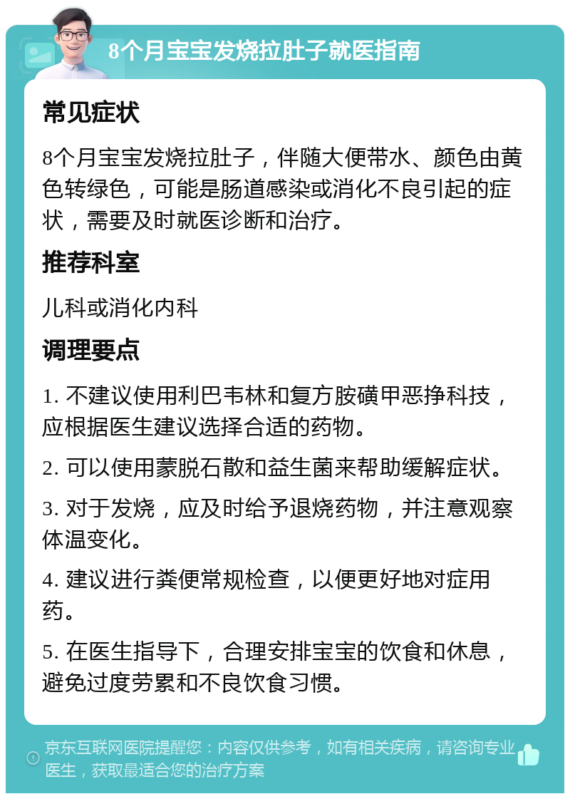 8个月宝宝发烧拉肚子就医指南 常见症状 8个月宝宝发烧拉肚子，伴随大便带水、颜色由黄色转绿色，可能是肠道感染或消化不良引起的症状，需要及时就医诊断和治疗。 推荐科室 儿科或消化内科 调理要点 1. 不建议使用利巴韦林和复方胺磺甲恶挣科技，应根据医生建议选择合适的药物。 2. 可以使用蒙脱石散和益生菌来帮助缓解症状。 3. 对于发烧，应及时给予退烧药物，并注意观察体温变化。 4. 建议进行粪便常规检查，以便更好地对症用药。 5. 在医生指导下，合理安排宝宝的饮食和休息，避免过度劳累和不良饮食习惯。