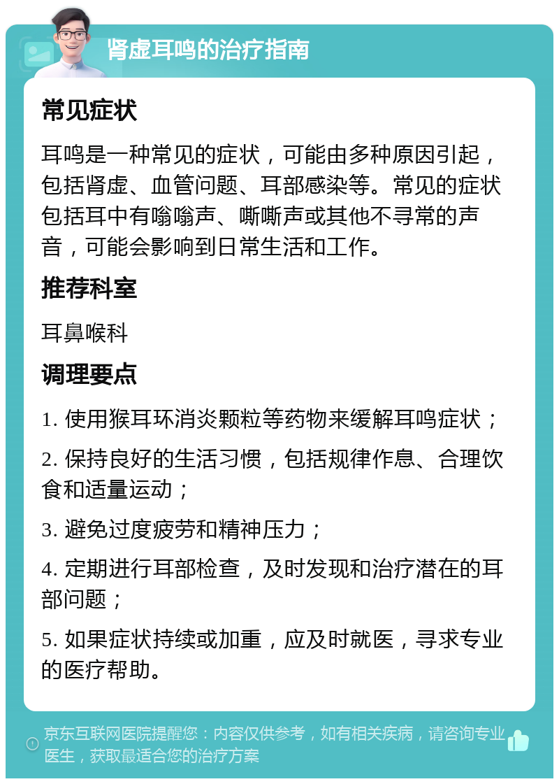 肾虚耳鸣的治疗指南 常见症状 耳鸣是一种常见的症状，可能由多种原因引起，包括肾虚、血管问题、耳部感染等。常见的症状包括耳中有嗡嗡声、嘶嘶声或其他不寻常的声音，可能会影响到日常生活和工作。 推荐科室 耳鼻喉科 调理要点 1. 使用猴耳环消炎颗粒等药物来缓解耳鸣症状； 2. 保持良好的生活习惯，包括规律作息、合理饮食和适量运动； 3. 避免过度疲劳和精神压力； 4. 定期进行耳部检查，及时发现和治疗潜在的耳部问题； 5. 如果症状持续或加重，应及时就医，寻求专业的医疗帮助。