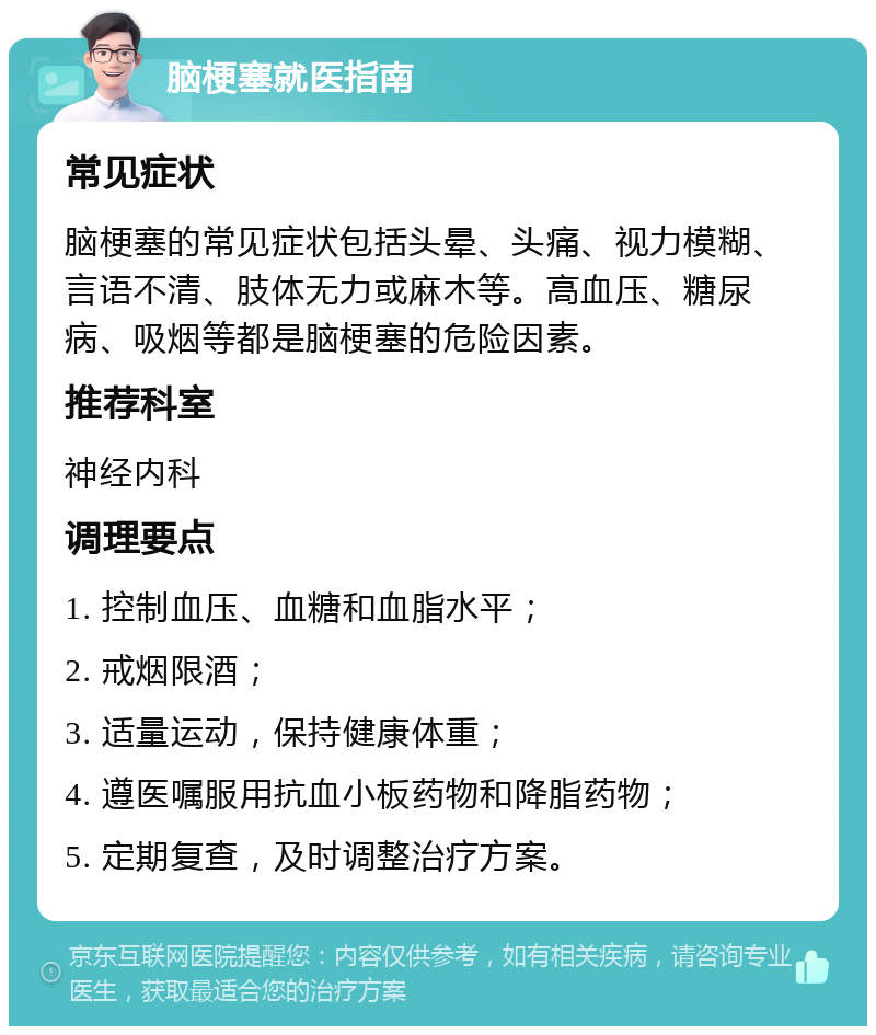 脑梗塞就医指南 常见症状 脑梗塞的常见症状包括头晕、头痛、视力模糊、言语不清、肢体无力或麻木等。高血压、糖尿病、吸烟等都是脑梗塞的危险因素。 推荐科室 神经内科 调理要点 1. 控制血压、血糖和血脂水平； 2. 戒烟限酒； 3. 适量运动，保持健康体重； 4. 遵医嘱服用抗血小板药物和降脂药物； 5. 定期复查，及时调整治疗方案。