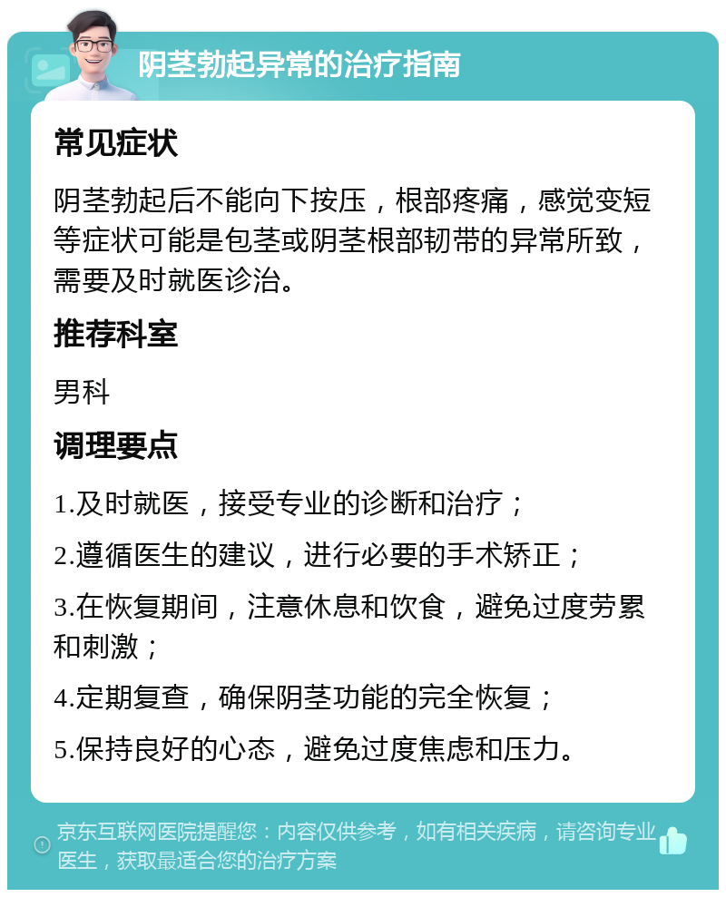 阴茎勃起异常的治疗指南 常见症状 阴茎勃起后不能向下按压，根部疼痛，感觉变短等症状可能是包茎或阴茎根部韧带的异常所致，需要及时就医诊治。 推荐科室 男科 调理要点 1.及时就医，接受专业的诊断和治疗； 2.遵循医生的建议，进行必要的手术矫正； 3.在恢复期间，注意休息和饮食，避免过度劳累和刺激； 4.定期复查，确保阴茎功能的完全恢复； 5.保持良好的心态，避免过度焦虑和压力。