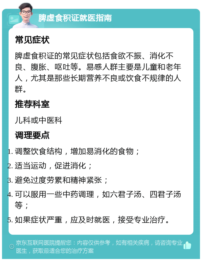 脾虚食积证就医指南 常见症状 脾虚食积证的常见症状包括食欲不振、消化不良、腹胀、呕吐等。易感人群主要是儿童和老年人，尤其是那些长期营养不良或饮食不规律的人群。 推荐科室 儿科或中医科 调理要点 调整饮食结构，增加易消化的食物； 适当运动，促进消化； 避免过度劳累和精神紧张； 可以服用一些中药调理，如六君子汤、四君子汤等； 如果症状严重，应及时就医，接受专业治疗。