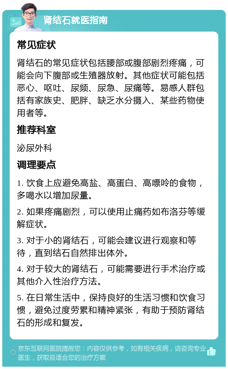 肾结石就医指南 常见症状 肾结石的常见症状包括腰部或腹部剧烈疼痛，可能会向下腹部或生殖器放射。其他症状可能包括恶心、呕吐、尿频、尿急、尿痛等。易感人群包括有家族史、肥胖、缺乏水分摄入、某些药物使用者等。 推荐科室 泌尿外科 调理要点 1. 饮食上应避免高盐、高蛋白、高嘌呤的食物，多喝水以增加尿量。 2. 如果疼痛剧烈，可以使用止痛药如布洛芬等缓解症状。 3. 对于小的肾结石，可能会建议进行观察和等待，直到结石自然排出体外。 4. 对于较大的肾结石，可能需要进行手术治疗或其他介入性治疗方法。 5. 在日常生活中，保持良好的生活习惯和饮食习惯，避免过度劳累和精神紧张，有助于预防肾结石的形成和复发。