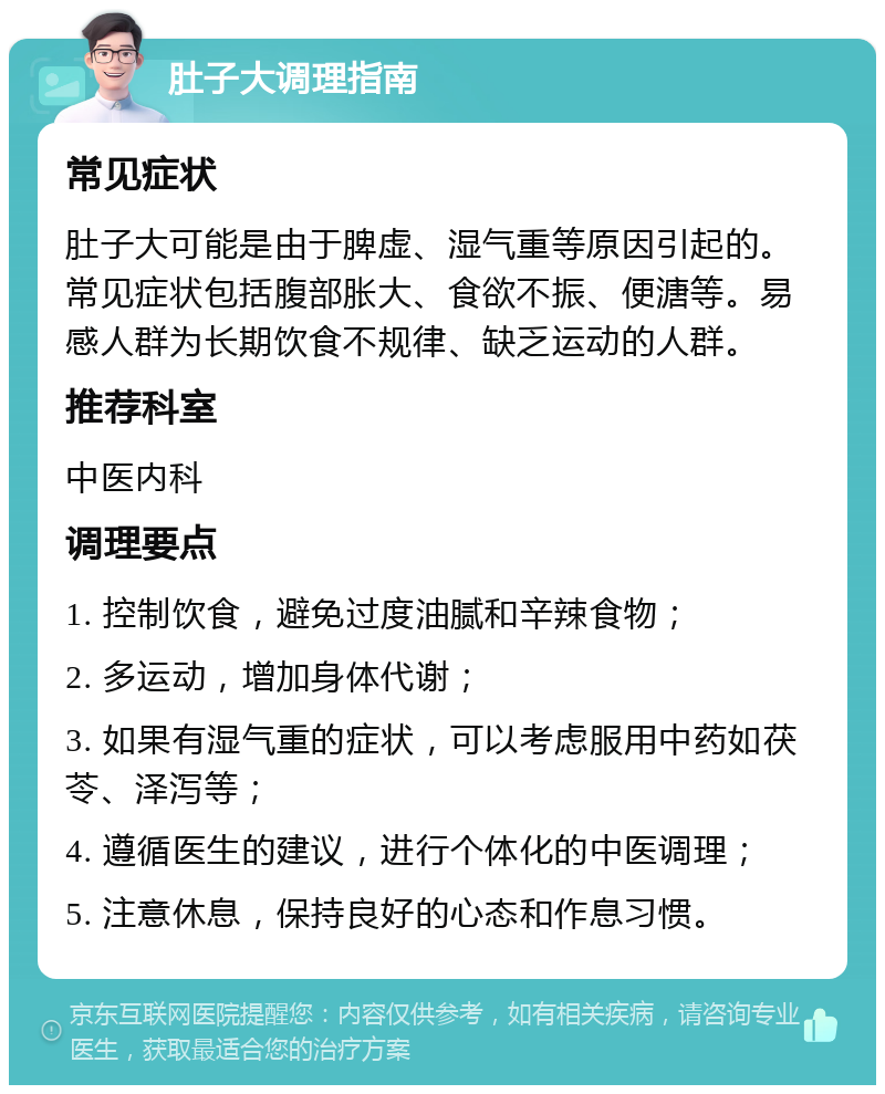 肚子大调理指南 常见症状 肚子大可能是由于脾虚、湿气重等原因引起的。常见症状包括腹部胀大、食欲不振、便溏等。易感人群为长期饮食不规律、缺乏运动的人群。 推荐科室 中医内科 调理要点 1. 控制饮食，避免过度油腻和辛辣食物； 2. 多运动，增加身体代谢； 3. 如果有湿气重的症状，可以考虑服用中药如茯苓、泽泻等； 4. 遵循医生的建议，进行个体化的中医调理； 5. 注意休息，保持良好的心态和作息习惯。