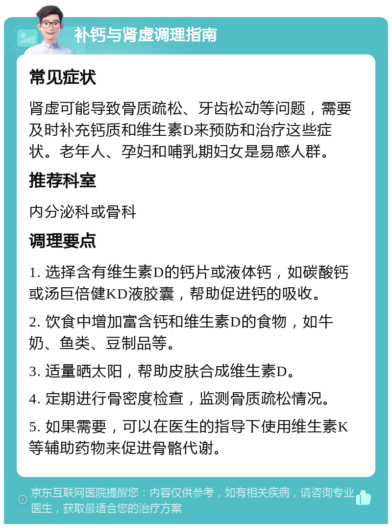 补钙与肾虚调理指南 常见症状 肾虚可能导致骨质疏松、牙齿松动等问题，需要及时补充钙质和维生素D来预防和治疗这些症状。老年人、孕妇和哺乳期妇女是易感人群。 推荐科室 内分泌科或骨科 调理要点 1. 选择含有维生素D的钙片或液体钙，如碳酸钙或汤巨倍健KD液胶囊，帮助促进钙的吸收。 2. 饮食中增加富含钙和维生素D的食物，如牛奶、鱼类、豆制品等。 3. 适量晒太阳，帮助皮肤合成维生素D。 4. 定期进行骨密度检查，监测骨质疏松情况。 5. 如果需要，可以在医生的指导下使用维生素K等辅助药物来促进骨骼代谢。