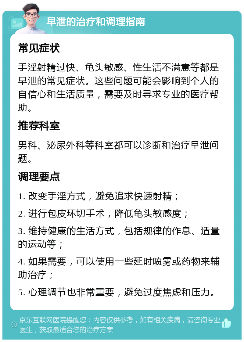 早泄的治疗和调理指南 常见症状 手淫射精过快、龟头敏感、性生活不满意等都是早泄的常见症状。这些问题可能会影响到个人的自信心和生活质量，需要及时寻求专业的医疗帮助。 推荐科室 男科、泌尿外科等科室都可以诊断和治疗早泄问题。 调理要点 1. 改变手淫方式，避免追求快速射精； 2. 进行包皮环切手术，降低龟头敏感度； 3. 维持健康的生活方式，包括规律的作息、适量的运动等； 4. 如果需要，可以使用一些延时喷雾或药物来辅助治疗； 5. 心理调节也非常重要，避免过度焦虑和压力。