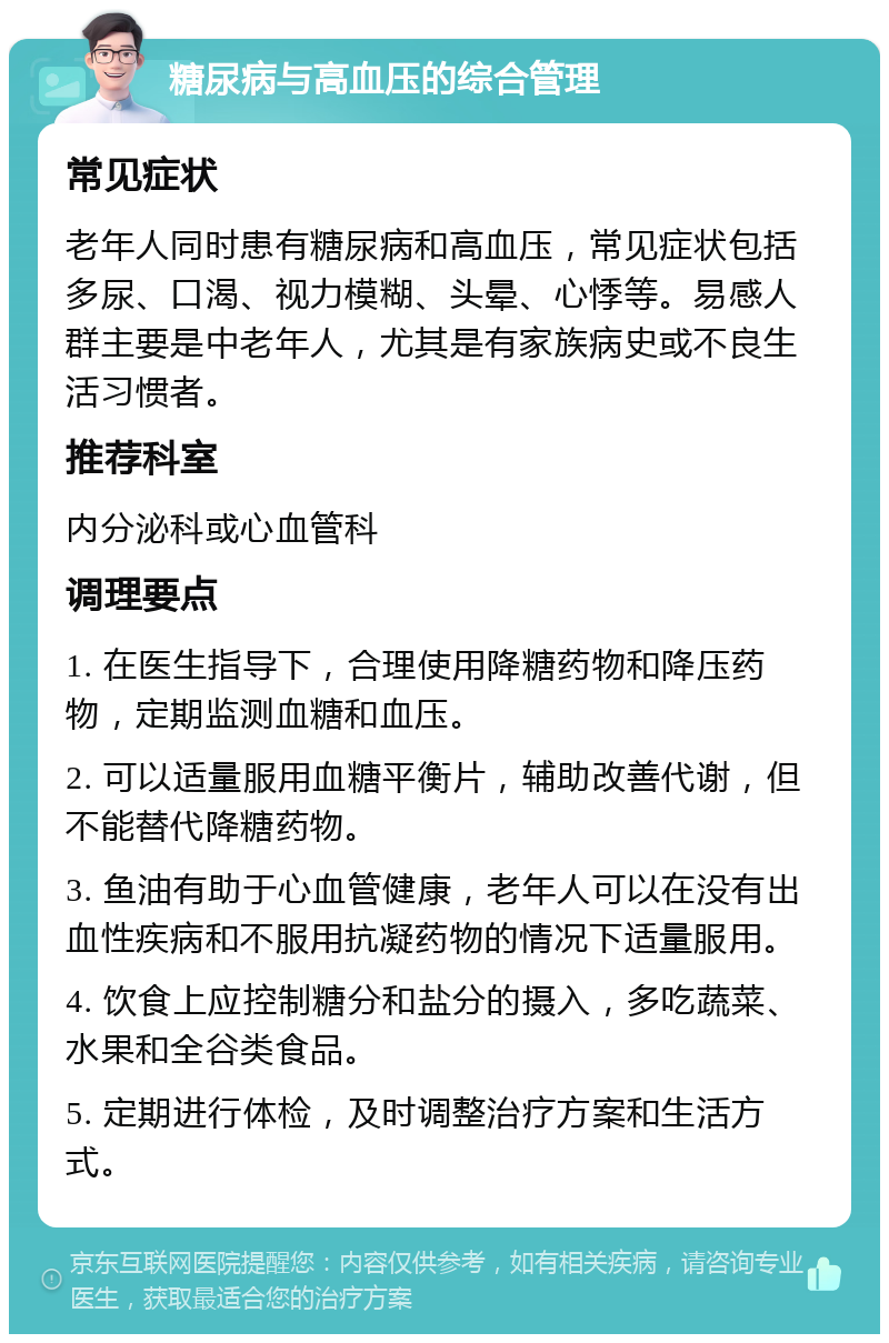 糖尿病与高血压的综合管理 常见症状 老年人同时患有糖尿病和高血压，常见症状包括多尿、口渴、视力模糊、头晕、心悸等。易感人群主要是中老年人，尤其是有家族病史或不良生活习惯者。 推荐科室 内分泌科或心血管科 调理要点 1. 在医生指导下，合理使用降糖药物和降压药物，定期监测血糖和血压。 2. 可以适量服用血糖平衡片，辅助改善代谢，但不能替代降糖药物。 3. 鱼油有助于心血管健康，老年人可以在没有出血性疾病和不服用抗凝药物的情况下适量服用。 4. 饮食上应控制糖分和盐分的摄入，多吃蔬菜、水果和全谷类食品。 5. 定期进行体检，及时调整治疗方案和生活方式。