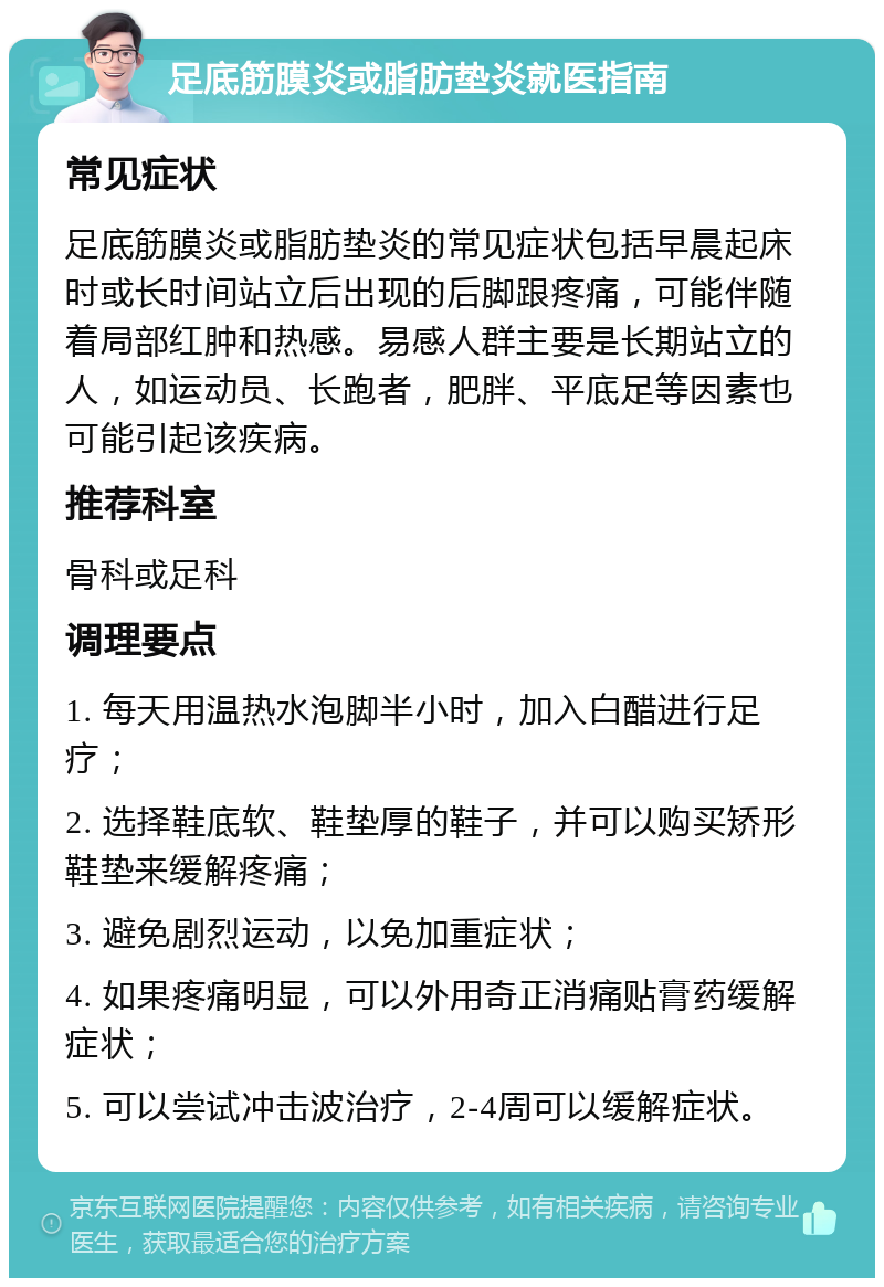 足底筋膜炎或脂肪垫炎就医指南 常见症状 足底筋膜炎或脂肪垫炎的常见症状包括早晨起床时或长时间站立后出现的后脚跟疼痛，可能伴随着局部红肿和热感。易感人群主要是长期站立的人，如运动员、长跑者，肥胖、平底足等因素也可能引起该疾病。 推荐科室 骨科或足科 调理要点 1. 每天用温热水泡脚半小时，加入白醋进行足疗； 2. 选择鞋底软、鞋垫厚的鞋子，并可以购买矫形鞋垫来缓解疼痛； 3. 避免剧烈运动，以免加重症状； 4. 如果疼痛明显，可以外用奇正消痛贴膏药缓解症状； 5. 可以尝试冲击波治疗，2-4周可以缓解症状。