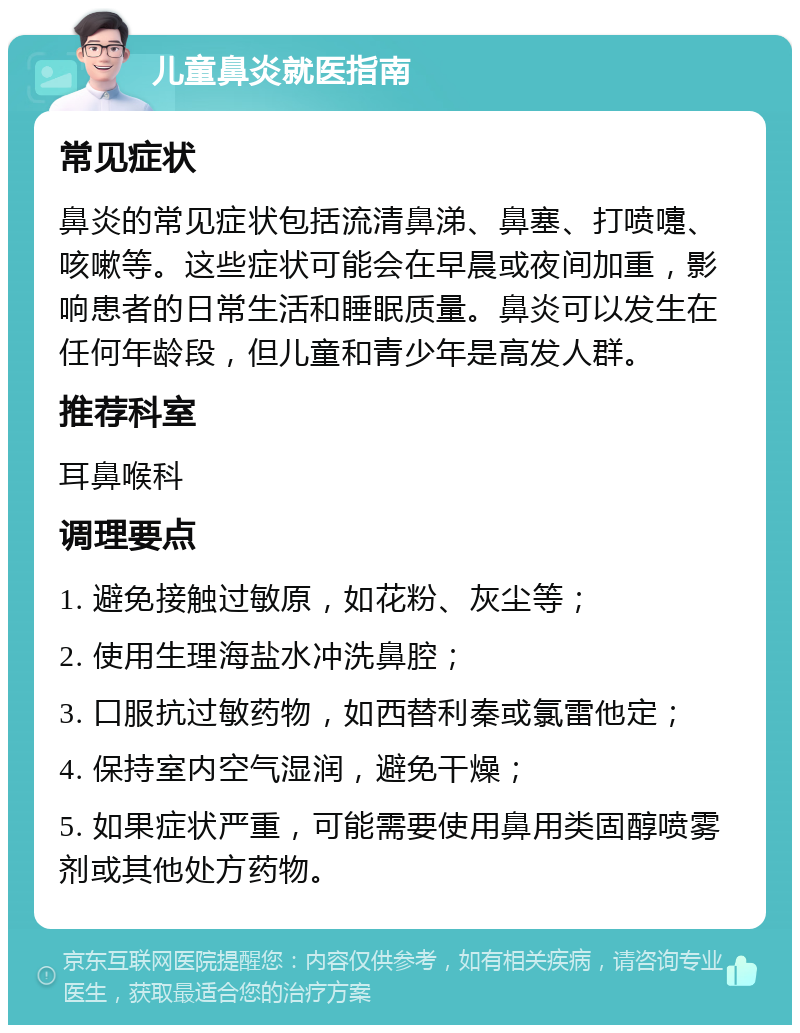 儿童鼻炎就医指南 常见症状 鼻炎的常见症状包括流清鼻涕、鼻塞、打喷嚏、咳嗽等。这些症状可能会在早晨或夜间加重，影响患者的日常生活和睡眠质量。鼻炎可以发生在任何年龄段，但儿童和青少年是高发人群。 推荐科室 耳鼻喉科 调理要点 1. 避免接触过敏原，如花粉、灰尘等； 2. 使用生理海盐水冲洗鼻腔； 3. 口服抗过敏药物，如西替利秦或氯雷他定； 4. 保持室内空气湿润，避免干燥； 5. 如果症状严重，可能需要使用鼻用类固醇喷雾剂或其他处方药物。