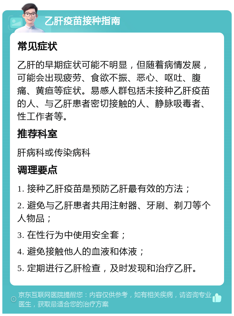 乙肝疫苗接种指南 常见症状 乙肝的早期症状可能不明显，但随着病情发展，可能会出现疲劳、食欲不振、恶心、呕吐、腹痛、黄疸等症状。易感人群包括未接种乙肝疫苗的人、与乙肝患者密切接触的人、静脉吸毒者、性工作者等。 推荐科室 肝病科或传染病科 调理要点 1. 接种乙肝疫苗是预防乙肝最有效的方法； 2. 避免与乙肝患者共用注射器、牙刷、剃刀等个人物品； 3. 在性行为中使用安全套； 4. 避免接触他人的血液和体液； 5. 定期进行乙肝检查，及时发现和治疗乙肝。