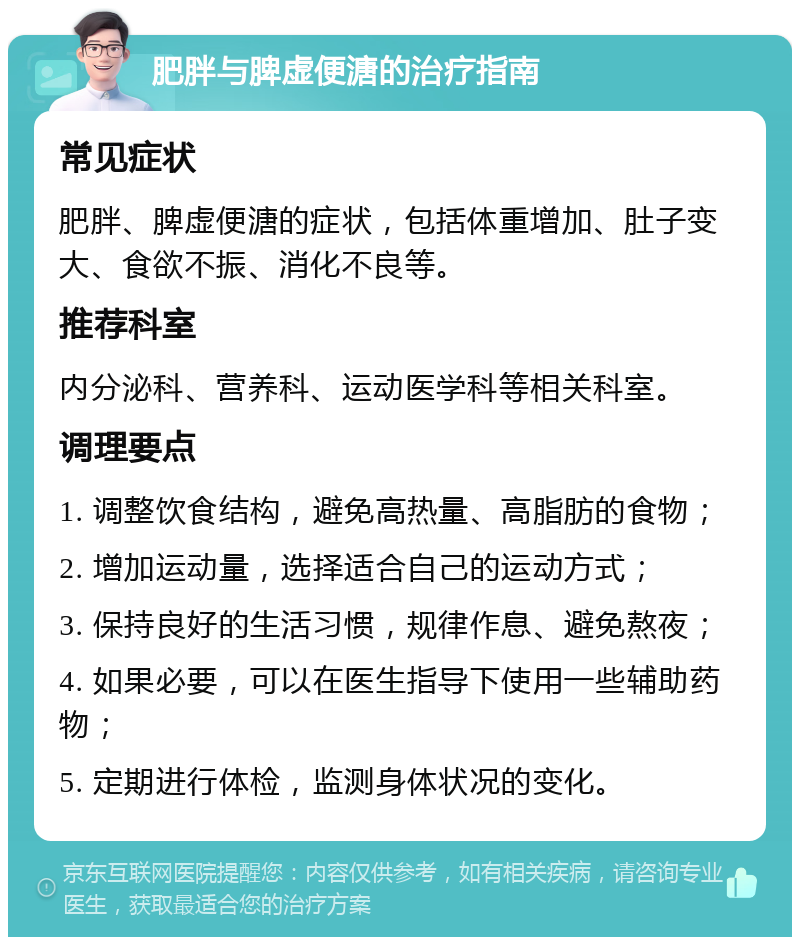 肥胖与脾虚便溏的治疗指南 常见症状 肥胖、脾虚便溏的症状，包括体重增加、肚子变大、食欲不振、消化不良等。 推荐科室 内分泌科、营养科、运动医学科等相关科室。 调理要点 1. 调整饮食结构，避免高热量、高脂肪的食物； 2. 增加运动量，选择适合自己的运动方式； 3. 保持良好的生活习惯，规律作息、避免熬夜； 4. 如果必要，可以在医生指导下使用一些辅助药物； 5. 定期进行体检，监测身体状况的变化。