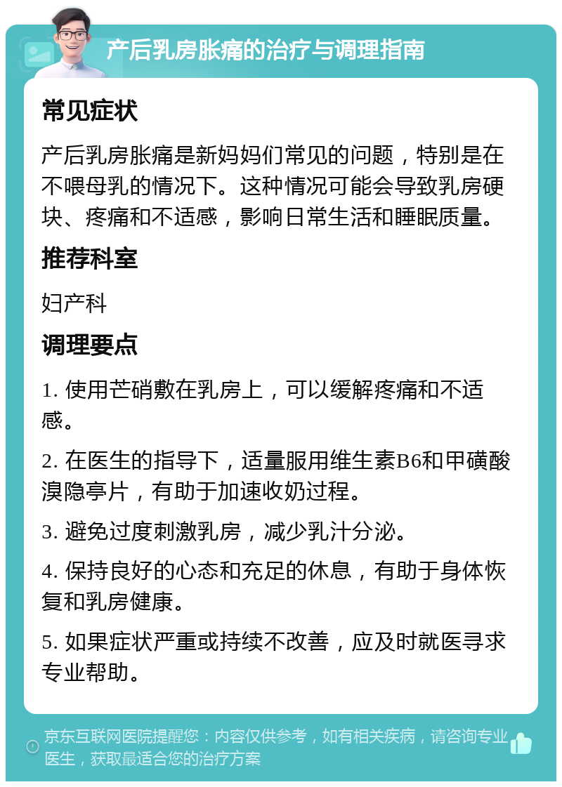 产后乳房胀痛的治疗与调理指南 常见症状 产后乳房胀痛是新妈妈们常见的问题，特别是在不喂母乳的情况下。这种情况可能会导致乳房硬块、疼痛和不适感，影响日常生活和睡眠质量。 推荐科室 妇产科 调理要点 1. 使用芒硝敷在乳房上，可以缓解疼痛和不适感。 2. 在医生的指导下，适量服用维生素B6和甲磺酸溴隐亭片，有助于加速收奶过程。 3. 避免过度刺激乳房，减少乳汁分泌。 4. 保持良好的心态和充足的休息，有助于身体恢复和乳房健康。 5. 如果症状严重或持续不改善，应及时就医寻求专业帮助。