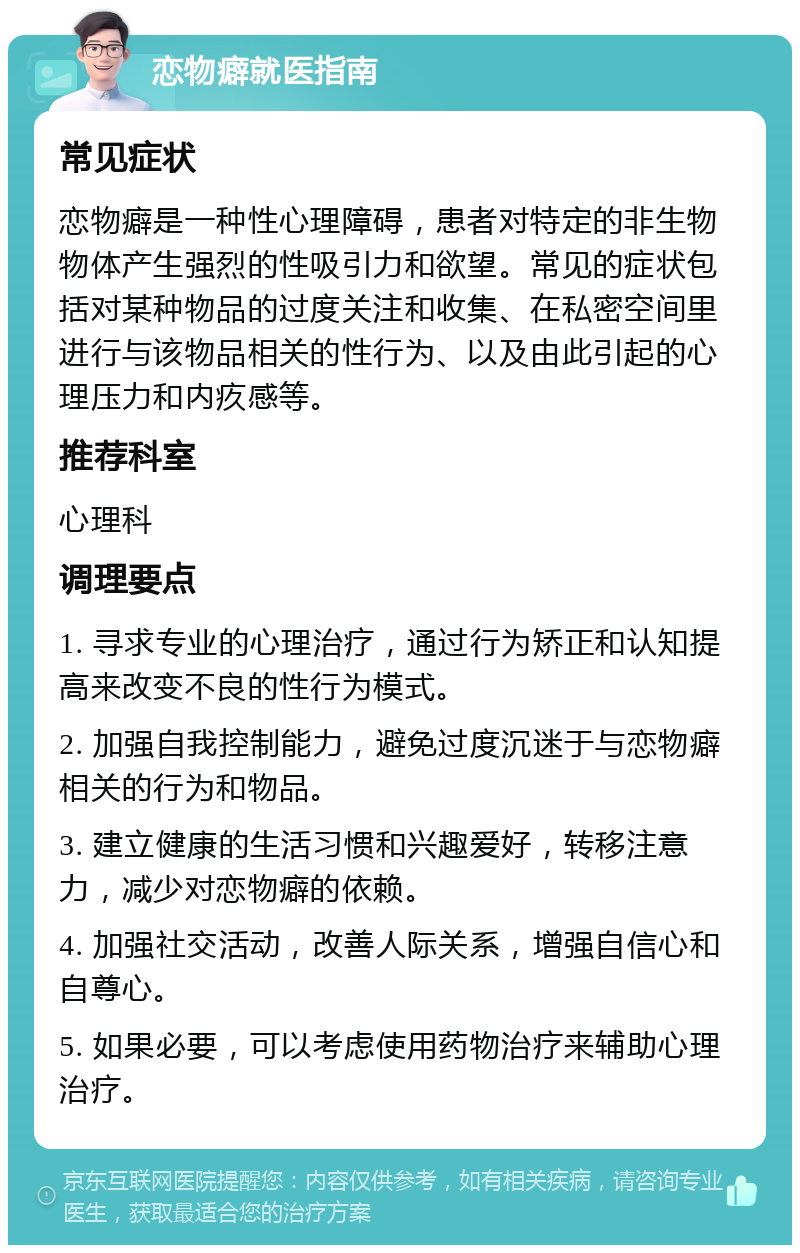 恋物癖就医指南 常见症状 恋物癖是一种性心理障碍，患者对特定的非生物物体产生强烈的性吸引力和欲望。常见的症状包括对某种物品的过度关注和收集、在私密空间里进行与该物品相关的性行为、以及由此引起的心理压力和内疚感等。 推荐科室 心理科 调理要点 1. 寻求专业的心理治疗，通过行为矫正和认知提高来改变不良的性行为模式。 2. 加强自我控制能力，避免过度沉迷于与恋物癖相关的行为和物品。 3. 建立健康的生活习惯和兴趣爱好，转移注意力，减少对恋物癖的依赖。 4. 加强社交活动，改善人际关系，增强自信心和自尊心。 5. 如果必要，可以考虑使用药物治疗来辅助心理治疗。