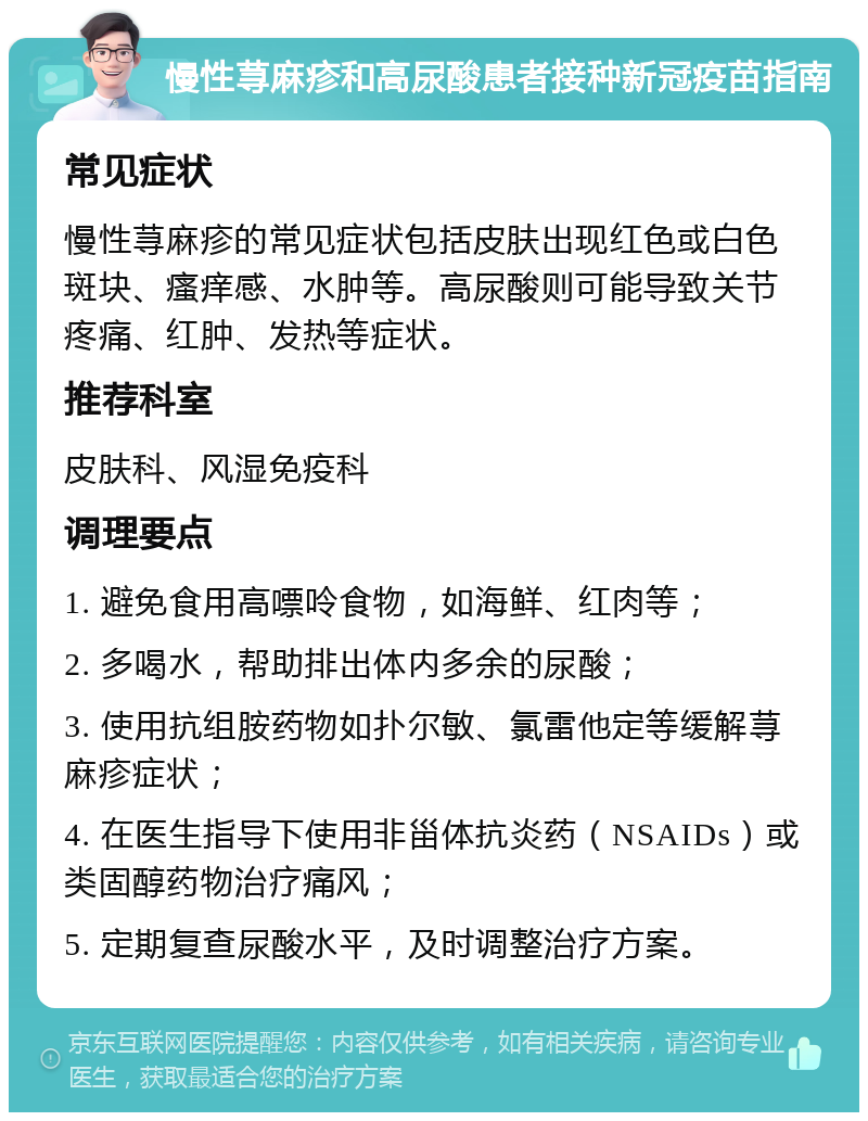 慢性荨麻疹和高尿酸患者接种新冠疫苗指南 常见症状 慢性荨麻疹的常见症状包括皮肤出现红色或白色斑块、瘙痒感、水肿等。高尿酸则可能导致关节疼痛、红肿、发热等症状。 推荐科室 皮肤科、风湿免疫科 调理要点 1. 避免食用高嘌呤食物，如海鲜、红肉等； 2. 多喝水，帮助排出体内多余的尿酸； 3. 使用抗组胺药物如扑尔敏、氯雷他定等缓解荨麻疹症状； 4. 在医生指导下使用非甾体抗炎药（NSAIDs）或类固醇药物治疗痛风； 5. 定期复查尿酸水平，及时调整治疗方案。