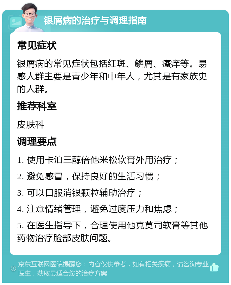 银屑病的治疗与调理指南 常见症状 银屑病的常见症状包括红斑、鳞屑、瘙痒等。易感人群主要是青少年和中年人，尤其是有家族史的人群。 推荐科室 皮肤科 调理要点 1. 使用卡泊三醇倍他米松软膏外用治疗； 2. 避免感冒，保持良好的生活习惯； 3. 可以口服消银颗粒辅助治疗； 4. 注意情绪管理，避免过度压力和焦虑； 5. 在医生指导下，合理使用他克莫司软膏等其他药物治疗脸部皮肤问题。