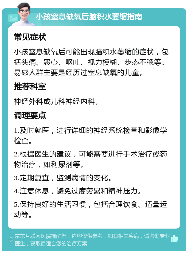 小孩窒息缺氧后脑积水萎缩指南 常见症状 小孩窒息缺氧后可能出现脑积水萎缩的症状，包括头痛、恶心、呕吐、视力模糊、步态不稳等。易感人群主要是经历过窒息缺氧的儿童。 推荐科室 神经外科或儿科神经内科。 调理要点 1.及时就医，进行详细的神经系统检查和影像学检查。 2.根据医生的建议，可能需要进行手术治疗或药物治疗，如利尿剂等。 3.定期复查，监测病情的变化。 4.注意休息，避免过度劳累和精神压力。 5.保持良好的生活习惯，包括合理饮食、适量运动等。