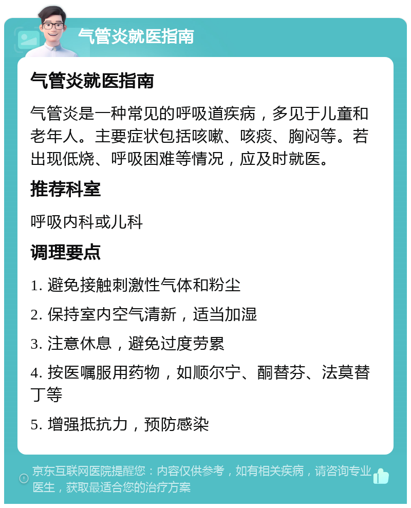 气管炎就医指南 气管炎就医指南 气管炎是一种常见的呼吸道疾病，多见于儿童和老年人。主要症状包括咳嗽、咳痰、胸闷等。若出现低烧、呼吸困难等情况，应及时就医。 推荐科室 呼吸内科或儿科 调理要点 1. 避免接触刺激性气体和粉尘 2. 保持室内空气清新，适当加湿 3. 注意休息，避免过度劳累 4. 按医嘱服用药物，如顺尔宁、酮替芬、法莫替丁等 5. 增强抵抗力，预防感染