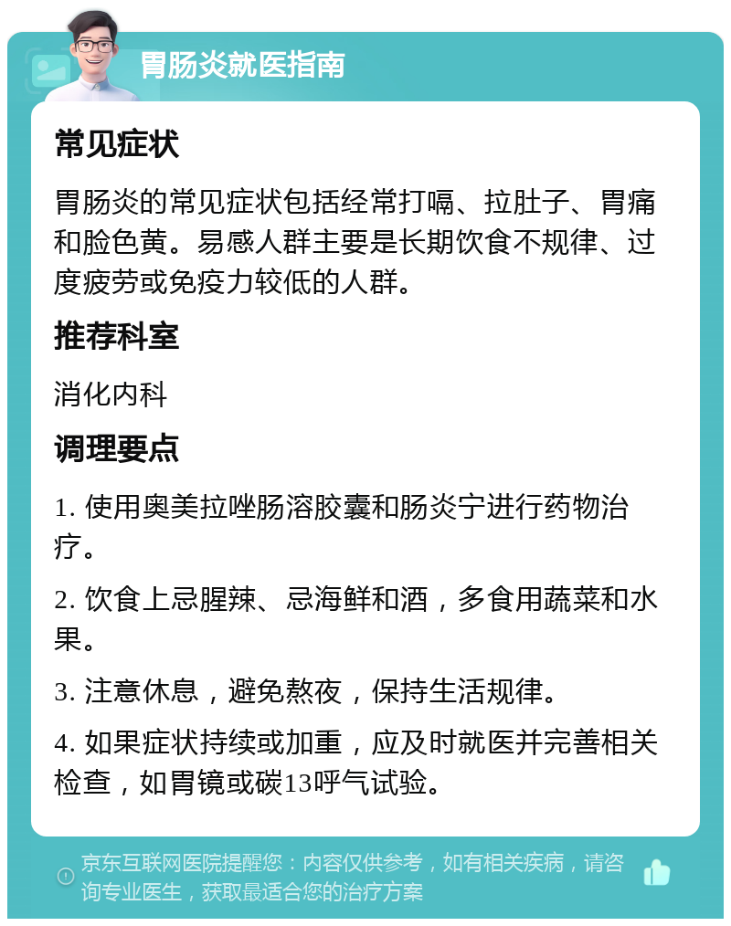 胃肠炎就医指南 常见症状 胃肠炎的常见症状包括经常打嗝、拉肚子、胃痛和脸色黄。易感人群主要是长期饮食不规律、过度疲劳或免疫力较低的人群。 推荐科室 消化内科 调理要点 1. 使用奥美拉唑肠溶胶囊和肠炎宁进行药物治疗。 2. 饮食上忌腥辣、忌海鲜和酒，多食用蔬菜和水果。 3. 注意休息，避免熬夜，保持生活规律。 4. 如果症状持续或加重，应及时就医并完善相关检查，如胃镜或碳13呼气试验。