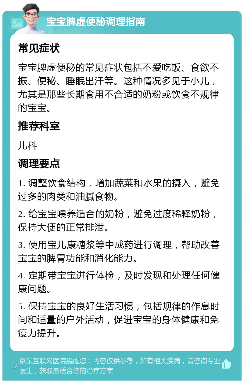 宝宝脾虚便秘调理指南 常见症状 宝宝脾虚便秘的常见症状包括不爱吃饭、食欲不振、便秘、睡眠出汗等。这种情况多见于小儿，尤其是那些长期食用不合适的奶粉或饮食不规律的宝宝。 推荐科室 儿科 调理要点 1. 调整饮食结构，增加蔬菜和水果的摄入，避免过多的肉类和油腻食物。 2. 给宝宝喂养适合的奶粉，避免过度稀释奶粉，保持大便的正常排泄。 3. 使用宝儿康糖浆等中成药进行调理，帮助改善宝宝的脾胃功能和消化能力。 4. 定期带宝宝进行体检，及时发现和处理任何健康问题。 5. 保持宝宝的良好生活习惯，包括规律的作息时间和适量的户外活动，促进宝宝的身体健康和免疫力提升。