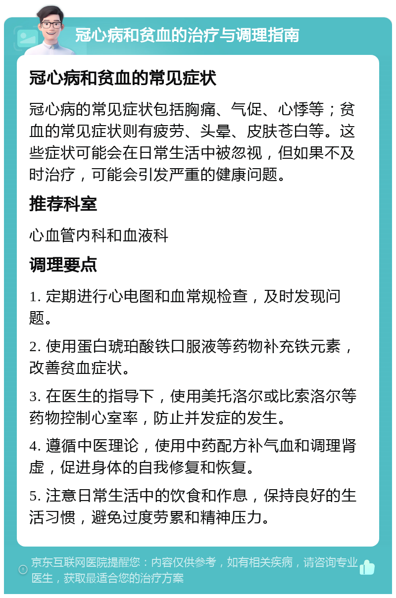 冠心病和贫血的治疗与调理指南 冠心病和贫血的常见症状 冠心病的常见症状包括胸痛、气促、心悸等；贫血的常见症状则有疲劳、头晕、皮肤苍白等。这些症状可能会在日常生活中被忽视，但如果不及时治疗，可能会引发严重的健康问题。 推荐科室 心血管内科和血液科 调理要点 1. 定期进行心电图和血常规检查，及时发现问题。 2. 使用蛋白琥珀酸铁口服液等药物补充铁元素，改善贫血症状。 3. 在医生的指导下，使用美托洛尔或比索洛尔等药物控制心室率，防止并发症的发生。 4. 遵循中医理论，使用中药配方补气血和调理肾虚，促进身体的自我修复和恢复。 5. 注意日常生活中的饮食和作息，保持良好的生活习惯，避免过度劳累和精神压力。