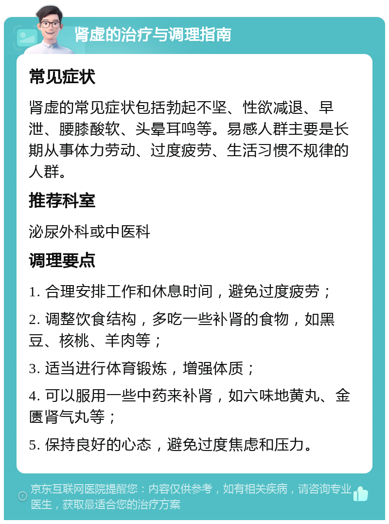 肾虚的治疗与调理指南 常见症状 肾虚的常见症状包括勃起不坚、性欲减退、早泄、腰膝酸软、头晕耳鸣等。易感人群主要是长期从事体力劳动、过度疲劳、生活习惯不规律的人群。 推荐科室 泌尿外科或中医科 调理要点 1. 合理安排工作和休息时间，避免过度疲劳； 2. 调整饮食结构，多吃一些补肾的食物，如黑豆、核桃、羊肉等； 3. 适当进行体育锻炼，增强体质； 4. 可以服用一些中药来补肾，如六味地黄丸、金匮肾气丸等； 5. 保持良好的心态，避免过度焦虑和压力。