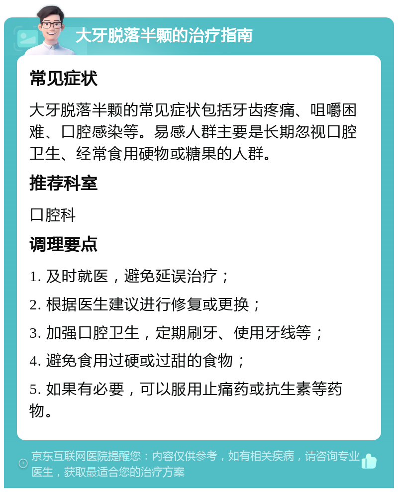 大牙脱落半颗的治疗指南 常见症状 大牙脱落半颗的常见症状包括牙齿疼痛、咀嚼困难、口腔感染等。易感人群主要是长期忽视口腔卫生、经常食用硬物或糖果的人群。 推荐科室 口腔科 调理要点 1. 及时就医，避免延误治疗； 2. 根据医生建议进行修复或更换； 3. 加强口腔卫生，定期刷牙、使用牙线等； 4. 避免食用过硬或过甜的食物； 5. 如果有必要，可以服用止痛药或抗生素等药物。