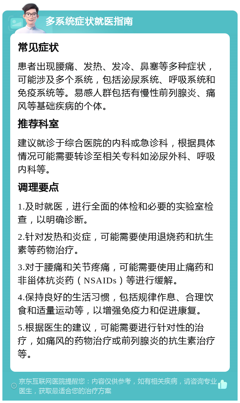 多系统症状就医指南 常见症状 患者出现腰痛、发热、发冷、鼻塞等多种症状，可能涉及多个系统，包括泌尿系统、呼吸系统和免疫系统等。易感人群包括有慢性前列腺炎、痛风等基础疾病的个体。 推荐科室 建议就诊于综合医院的内科或急诊科，根据具体情况可能需要转诊至相关专科如泌尿外科、呼吸内科等。 调理要点 1.及时就医，进行全面的体检和必要的实验室检查，以明确诊断。 2.针对发热和炎症，可能需要使用退烧药和抗生素等药物治疗。 3.对于腰痛和关节疼痛，可能需要使用止痛药和非甾体抗炎药（NSAIDs）等进行缓解。 4.保持良好的生活习惯，包括规律作息、合理饮食和适量运动等，以增强免疫力和促进康复。 5.根据医生的建议，可能需要进行针对性的治疗，如痛风的药物治疗或前列腺炎的抗生素治疗等。