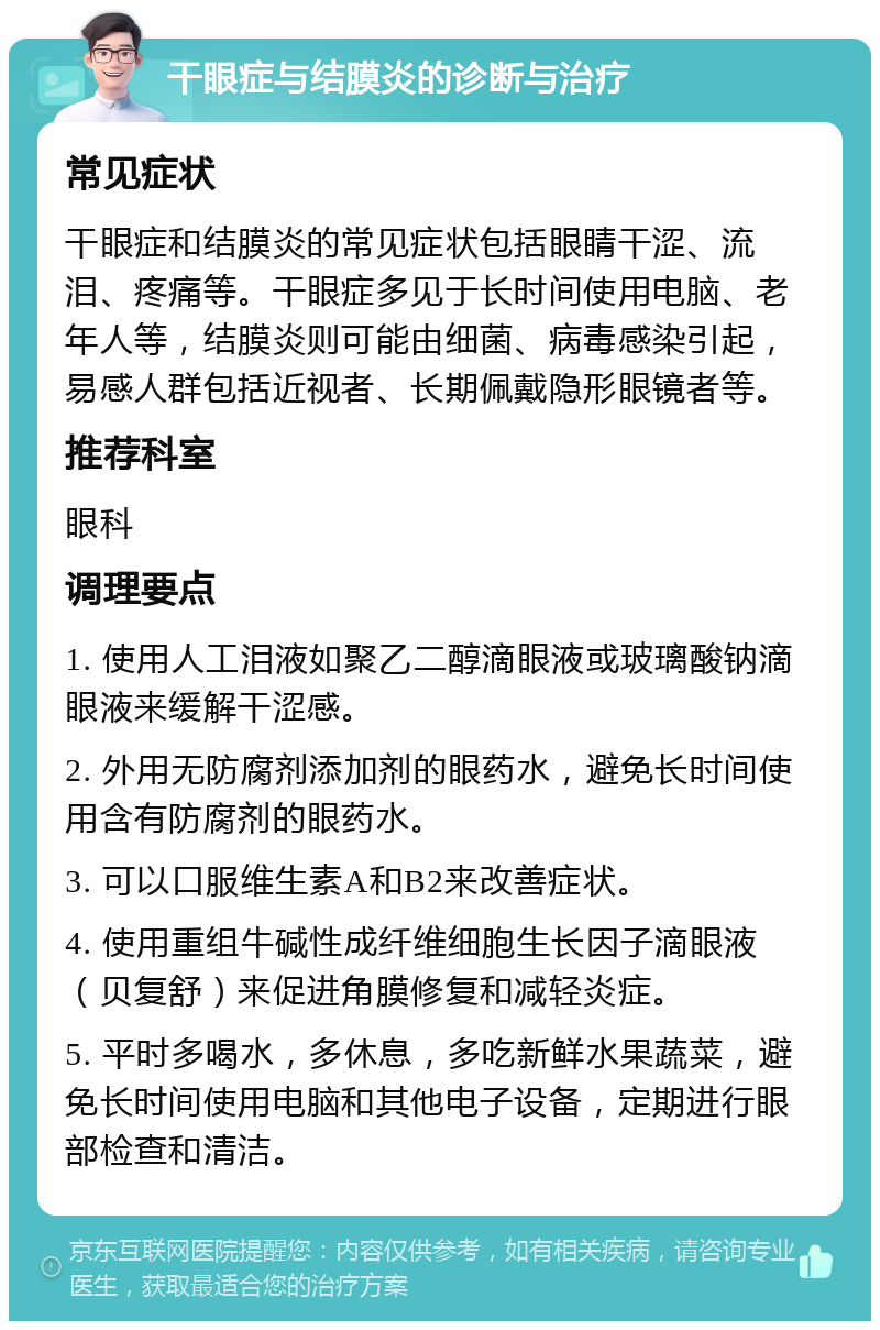 干眼症与结膜炎的诊断与治疗 常见症状 干眼症和结膜炎的常见症状包括眼睛干涩、流泪、疼痛等。干眼症多见于长时间使用电脑、老年人等，结膜炎则可能由细菌、病毒感染引起，易感人群包括近视者、长期佩戴隐形眼镜者等。 推荐科室 眼科 调理要点 1. 使用人工泪液如聚乙二醇滴眼液或玻璃酸钠滴眼液来缓解干涩感。 2. 外用无防腐剂添加剂的眼药水，避免长时间使用含有防腐剂的眼药水。 3. 可以口服维生素A和B2来改善症状。 4. 使用重组牛碱性成纤维细胞生长因子滴眼液（贝复舒）来促进角膜修复和减轻炎症。 5. 平时多喝水，多休息，多吃新鲜水果蔬菜，避免长时间使用电脑和其他电子设备，定期进行眼部检查和清洁。